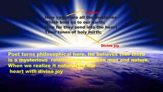 How vague are all the mysteries
Which bind us to our earth;
How far they send into the heart
Their tones of holy mirth;
unclear
Divine joy
Poet turns philosophical here. He believes that there
is a mysterious relationship between man and nature.
When we realize it nature fills our
heart with divine joy
 