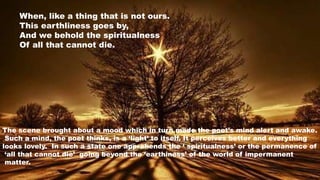 When, like a thing that is not ours.
This earthliness goes by,
And we behold the spiritualness
Of all that cannot die.
The scene brought about a mood which in turn made the poet’s mind alert and awake.
Such a mind, the poet thinks, is a ‘light’ to itself. It perceives better and everything
looks lovely. In such a state one apprehends the ‘ spiritualness’ or the permanence of
‘all that cannot die’ going beyond the ‘earthiness’ of the world of impermanent
matter.
 