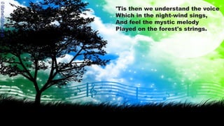 'Tis then we understand the voice
Which in the night-wind sings,
And feel the mystic melody
Played on the forest's strings.
 