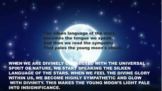 The silken language of the stars
Becomes the tongue we speak,
And then we read the sympathy
That pales the young moon's cheek.
WHEN WE ARE DIVINELY CONNECTED WITH THE UNIVERSAL
SPIRIT OF NATURE, WE START SPEAKING THE SILKEN
LANGUAGE OF THE STARS. WHEN WE FEEL THE DIVINE GLORY
WITHIN US, WE BECOME HIGHLY SYMPATHETIC AND GLOW
WITH DIVINITY. THIS MAKES THE YOUNG MOON’S LIGHT PALE
INTO INSIGNIFICANCE.
 