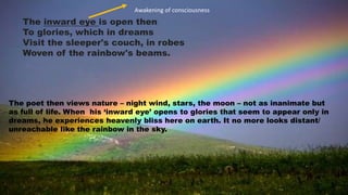 The inward eye is open then
To glories, which in dreams
Visit the sleeper's couch, in robes
Woven of the rainbow's beams.
The poet then views nature – night wind, stars, the moon – not as inanimate but
as full of life. When his ‘inward eye’ opens to glories that seem to appear only in
dreams, he experiences heavenly bliss here on earth. It no more looks distant/
unreachable like the rainbow in the sky.
Awakening of consciousness
 