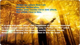 I bless my nature that I am
Allied to all the bliss,
Which other worlds we're told afford,
But which I find in this.
It is said that such “bliss” (the happiness of getting connected
to God through nature)is received only in “other worlds” (after
Death/ world beyond this physical world). Derozio thanks
Nature for receiving this illumination in this life itself.
 