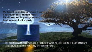 My heart is bettered when I feel
That even this human heart
To all around is gently bound,
And forms of all a part;
His heart fills with happiness and is “bettered” when he feels that he is a part of Nature
and Nature is a part of him. They are “gently bound”.
 