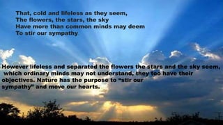 That, cold and lifeless as they seem,
The flowers, the stars, the sky
Have more than common minds may deem
To stir our sympathy.
However lifeless and separated the flowers the stars and the sky seem,
which ordinary minds may not understand, they too have their
objectives. Nature has the purpose to “stir our
sympathy” and move our hearts.
 