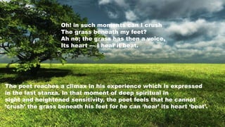 Oh! in such moments can I crush
The grass beneath my feet?
Ah no; the grass has then a voice,
Its heart — I hear it beat.
The poet reaches a climax in his experience which is expressed
in the last stanza. In that moment of deep spiritual in
sight and heightened sensitivity, the poet feels that he cannot
‘crush’ the grass beneath his feet for he can ‘hear’ its heart ‘beat’.
 