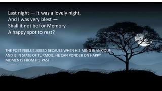 Last night — it was a lovely night,
And I was very blest —
Shall it not be for Memory
A happy spot to rest?
THE POET FEELS BLESSED BECAUSE WHEN HIS MIND IS ANXIOUS
AND IS IN STATE OF TURMOIL, HE CAN PONDER ON HAPPY
MOMENTS FROM HIS PAST
 