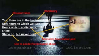 Yes; there are in the backward past
Soft hours to which we turn —
Hours which, at distance, mildly
shine,
Shine on, but never burn.
memoryPleasant times
Memories from distant past
Like to ponder/contemplate about
 