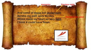 And some of these but yesternight
Across my path were thrown,
Which made my heart so very light,
I think it could have flown.
memories Previous night
Flashed in his mind
 