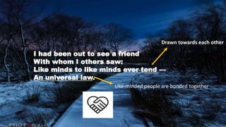 I had been out to see a friend
With whom I others saw:
Like minds to like minds ever tend —
An universal law.
Drawn towards each other
Like-minded people are bonded together
 