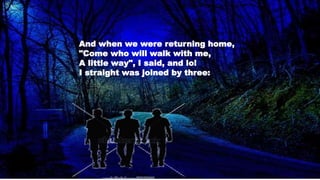 And when we were returning home,
"Come who will walk with me,
A little way", I said, and lo!
I straight was joined by three:
 