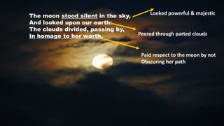 The moon stood silent in the sky,
And looked upon our earth:
The clouds divided, passing by,
In homage to her worth.
Looked powerful & majestic
Peered through parted clouds
Paid respect to the moon by not
Obscuring her path
 