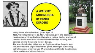 A WALK BY
MOONLIGHT-
BY HENRY
DEROZIO
Henry Louis Vivian Derozio, (born April 18,
1809, Calcutta; died Dec. 26, 1831, Calcutta), poet and assistant
headmaster of Hindu College, Calcutta, a radical thinker and one of
the first Indian educators to disseminate Western learning and
science among the young men of Bengal.
The son of an Indian father and an English mother, Derozio was
influenced by the English Romantic poets. He began publishing
patriotic verses when he was 17, which brought him to the attention
of the intellectual elite of Calcutta.
 