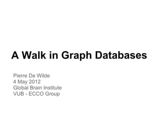 A Walk in Graph Databases
Pierre De Wilde
4 May 2012
Global Brain Institute
VUB - ECCO Group
 