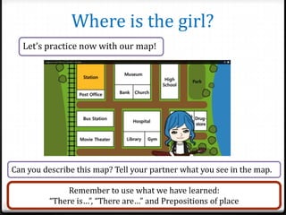 Where is the girl?
Let’s practice now with our map!

Can you describe this map? Tell your partner what you see in the map.
Remember to use what we have learned:
“There is…”, “There are…” and Prepositions of place

 