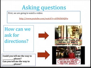 Asking questions
First, we are going to watch a video:
http://www.youtube.com/watch?v=zUD6SkItQVw

How can we
ask for
directions?
Could you tell me the way to
____________, please?
Can you tell me the way to
____________, please?

 