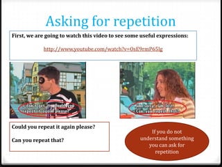 Asking for repetition
First, we are going to watch this video to see some useful expressions:
http://www.youtube.com/watch?v=OsE9rmP65lg

Could you repeat it again please?
Can you repeat that?

If you do not
understand something
you can ask for
repetition

 