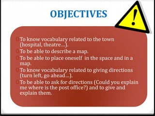 OBJECTIVES
0 To know vocabulary related to the town

(hospital, theatre…).
0 To be able to describe a map.
0 To be able to place oneself in the space and in a
map.
0 To know vocabulary related to giving directions
(turn left, go ahead…).
0 To be able to ask for directions (Could you explain
me where is the post office?) and to give and
explain them.

 