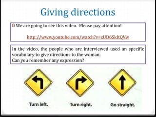 Giving directions
0 We are going to see this video. Please pay attention!

http://www.youtube.com/watch?v=zUD6SkItQVw
In the video, the people who are interviewed used an specific
vocabulary to give directions to the woman.
Can you remember any expression?

 