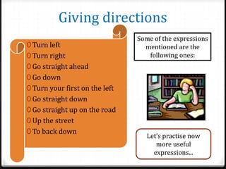 Giving directions
0 Turn left
0 Turn right

Some of the expressions
mentioned are the
following ones:

0 Go straight ahead
0 Go down
0 Turn your first on the left
0 Go straight down
0 Go straight up on the road
0 Up the street
0 To back down

Let’s practise now
more useful
expressions...

 