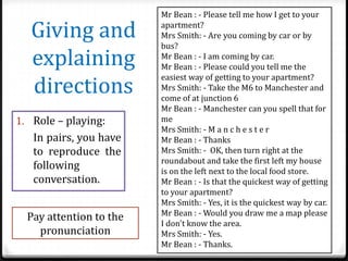 Giving and
explaining
directions
1. Role – playing:

In pairs, you have
to reproduce the
following
conversation.
Pay attention to the
pronunciation

Mr Bean : - Please tell me how I get to your
apartment?
Mrs Smith: - Are you coming by car or by
bus?
Mr Bean : - I am coming by car.
Mr Bean : - Please could you tell me the
easiest way of getting to your apartment?
Mrs Smith: - Take the M6 to Manchester and
come of at junction 6
Mr Bean : - Manchester can you spell that for
me
Mrs Smith: - M a n c h e s t e r
Mr Bean : - Thanks
Mrs Smith: - OK, then turn right at the
roundabout and take the first left my house
is on the left next to the local food store.
Mr Bean : - Is that the quickest way of getting
to your apartment?
Mrs Smith: - Yes, it is the quickest way by car.
Mr Bean : - Would you draw me a map please
I don't know the area.
Mrs Smith: - Yes.
Mr Bean : - Thanks.

 