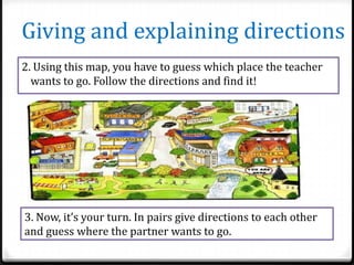 Giving and explaining directions
2. Using this map, you have to guess which place the teacher
wants to go. Follow the directions and find it!

3. Now, it’s your turn. In pairs give directions to each other
and guess where the partner wants to go.

 