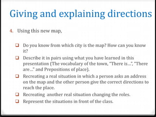 Giving and explaining directions
4. Using this new map,
 Do you know from which city is the map? How can you know







it?
Describe it in pairs using what you have learned in this
presentation (The vocabulary of the town, “There is…”, “There
are…” and Prepositions of place).
Recreating a real situation in which a person asks an address
on the map and the other person give the correct directions to
reach the place.
Recreating another real situation changing the roles.
Represent the situations in front of the class.

 