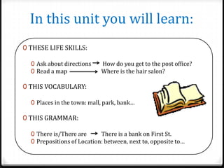 In this unit you will learn:
0 THESE LIFE SKILLS:
0 Ask about directions
0 Read a map

How do you get to the post office?
Where is the hair salon?

0 THIS VOCABULARY:
0 Places in the town: mall, park, bank…

0 THIS GRAMMAR:
0 There is/There are
There is a bank on First St.
0 Prepositions of Location: between, next to, opposite to…

 