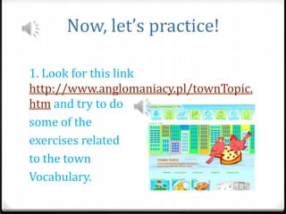 Now, let’s practice!
1. Look for this link
http://www.anglomaniacy.pl/townTopic.
htm and try to do
some of the
exercises related
to the town
Vocabulary.

 