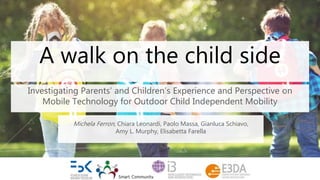A walk on the child side
Investigating Parents’ and Children’s Experience and Perspective on
Mobile Technology for Outdoor Child Independent Mobility
Michela Ferron, Chiara Leonardi, Paolo Massa, Gianluca Schiavo,
Amy L. Murphy, Elisabetta Farella
 