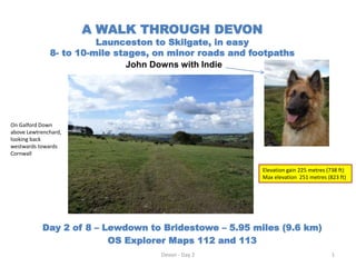 A WALK THROUGH DEVON
Launceston to Skilgate, in easy
8- to 10-mile stages, on minor roads and footpaths
John Downs with Indie
Day 2 of 8 – Lewdown to Bridestowe – 5.95 miles (9.6 km)
OS Explorer Maps 112 and 113
Devon - Day 2 1
Elevation gain 225 metres (738 ft)
Max elevation 251 metres (823 ft)
On Galford Down
above Lewtrenchard,
looking back
westwards towards
Cornwall
 