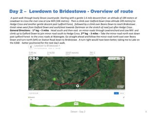 Day 2 – Lewdown to Bridestowe - Overview of route
A quiet walk through lovely Devon countryside. Starting with a gentle 1.6 mile descent from an altitude of 189 meters at
Lewdown to cross the river Lew at Lew Mill (106 metres) . Then a climb over Galford Down (max altitude 249 metres) to
Hedge Cross and another gentle descent past Lydford Forest, followed by a climb over Beara Down to reach Bridestowe .
Great views west from Galford Down and south/east towards Dartmoor on the stretch of road just after Hedge Cross .
General Directions : 1st leg – 3 miles Head south and then east on minor roads through Lewtrenchard and Lew Mill and
climb up to Galford Down to join minor road south to Hedge Cross. 2nd leg - 3 miles – Take the minor road north east down
past Lydford Forest to the cross roads at Watergate. Go straight ahead and follow the minor road north east over Beara
Down and turn north (left) on Station Road down to Bridestowe . A turn right would have been better, taking me to Lake on
the A368 - better positioned for the next day’s walk.
Devon - Day 2 3
 