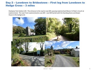 Day 2 – Lewdown to Bridestowe – First leg from Lewdown to
Hedge Cross – 3 miles
Clockwise from bottom left : The entrance to the road to Lew Mill, passing Lewtrenchard Manor. St Peter’s church at
Lewtrenchard. The road from Lewtrenchard to Lew Mill. Lew Mill hamlet with the Standing Stone and Dower
House in the background.
Devon - Day 2 6
 