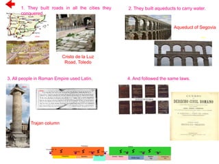 OPEN
1. They built roads in all the cities they
conquered.
3. All people in Roman Empire used Latin. 4. And followed the same laws.
Previous
2. They built aqueducts to carry water.
OPEN
Cristo de la Luz
Road, Toledo
OPEN
Aqueduct of Segovia
OPEN
OPEN
Trajan column
OPEN
OPEN
OPEN
2.5 millions of
years 8,000 BC 5,000 BC 3,500 BC 476 AD 1,492 AD 1,789 AD
Paleolithic
Prehistory
Neolithic
History
Metal Ages
Ancient History
Middle Ages
Modern
Age
Contemporary
Age
 