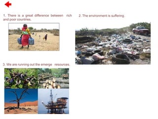 Previous
1. There is a great difference between rich
and poor countries.
2. The environment is suffering.
3. We are running out the emerge resources.
 