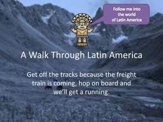A Walk Through Latin America Get off the tracks because the freight train is coming, hop on board and we’ll get a running. Follow me into the world of Latin America 