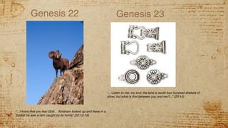 Genesis 22
“...I know that you fear God… Abraham looked up and there in a
thicket he saw a ram caught by its horns” (22:12-13)
Genesis 23
“...’Listen to me, my lord; the land is worth four hundred shekels of
silver, but what is that between you and me?...” (23:14)
 