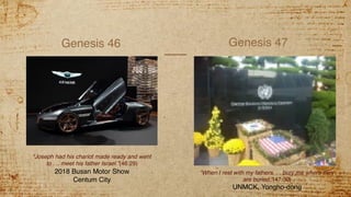 Genesis 46 Genesis 47
“Joseph had his chariot made ready and went
to . .. meet his father Israel.”(46:29)
2018 Busan Motor Show
Centum City
“When I rest with my fathers. . . bury me where they
are buried.”(47:30)
UNMCK, Yongho-dong
 