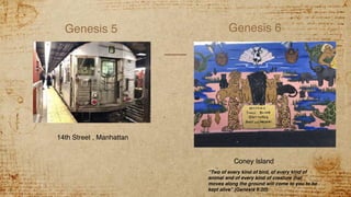 Genesis 5 Genesis 6
14th Street , Manhattan
Coney Island
“Two of every kind of bird, of every kind of
animal and of every kind of creature that
moves along the ground will come to you to be
kept alive” (Genesis 6:20).
 