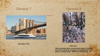 Genesis 7 Genesis 8
10th Ave
Brooklyn Pier
“God remembers Noah, and the waters begin to subside.
The world outside the ark begins to resemble what it was
before, a liveable space” (McEntire & Emerson, pg. 12).
 