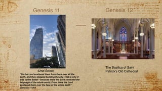 Genesis 11 Genesis 12
42nd Street
The Basilica of Saint
Patrick’s Old Cathedral
“So the Lord scattered them from there over all the
earth, and they stopped building the city. That is why it
was called Babel—because there the Lord confused the
language of the whole world. From there the Lord
scattered them over the face of the whole earth”
Genesis 11:8-9
 