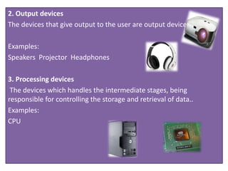 2. Output devices
The devices that give output to the user are output devices.
Examples:
Speakers Projector Headphones
3. Processing devices
The devices which handles the intermediate stages, being
responsible for controlling the storage and retrieval of data..
Examples:
CPU
 