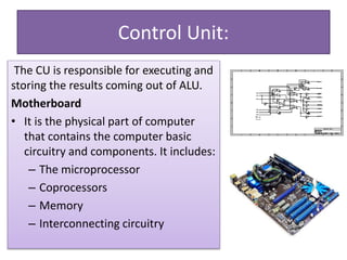 Control Unit:
The CU is responsible for executing and
storing the results coming out of ALU.
Motherboard
• It is the physical part of computer
that contains the computer basic
circuitry and components. It includes:
– The microprocessor
– Coprocessors
– Memory
– Interconnecting circuitry
 