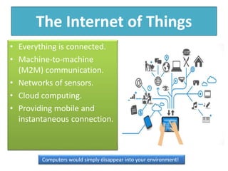 The Internet of Things
• Everything is connected.
• Machine-to-machine
(M2M) communication.
• Networks of sensors.
• Cloud computing.
• Providing mobile and
instantaneous connection.
Computers would simply disappear into your environment!
 