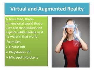Virtual and Augmented Reality
A simulated, three-
dimensional world that a
user can manipulate and
explore while feeling as if
he were in that world.
Examples:
 Oculus Rift
 PlayStation VR
 Microsoft HoloLens
 