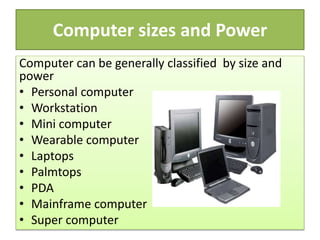 Computer sizes and Power
Computer can be generally classified by size and
power
• Personal computer
• Workstation
• Mini computer
• Wearable computer
• Laptops
• Palmtops
• PDA
• Mainframe computer
• Super computer
 