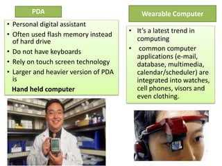 Wearable Computer
• It’s a latest trend in
computing
• common computer
applications (e-mail,
database, multimedia,
calendar/scheduler) are
integrated into watches,
cell phones, visors and
even clothing.
PDA
• Personal digital assistant
• Often used flash memory instead
of hard drive
• Do not have keyboards
• Rely on touch screen technology
• Larger and heavier version of PDA
is
Hand held computer
 