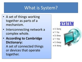 What is System?
• A set of things working
together as parts of a
mechanism.
• Interconnecting network a
complex whole.
• According to Cambridge
Dictionary:
A set of ​connected things
or ​devices that ​operate
together.
 