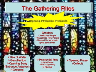 The Gathering Rites Beginning, Introduction, Preparation Greeters Welcome People Recognize New People Remind Us we should  greet each other Use of Water Genuflection Opening Song (Entrance Antiphon) Greeting Penitential Rite Kyrie Eleison Rite of Sprinkling Gloria Opening Prayer (Collect) 