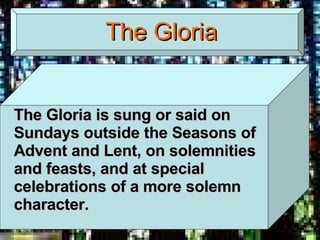The Gloria The Gloria is sung or said on Sundays outside the Seasons of Advent and Lent, on solemnities and feasts, and at special celebrations of a more solemn character. 
