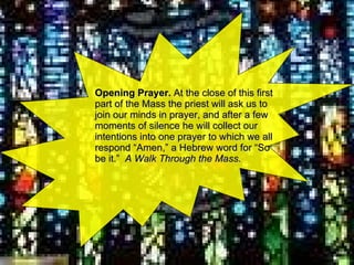 Opening Prayer.  At the close of this first part of the Mass the priest will ask us to join our minds in prayer, and after a few moments of silence he will collect our intentions into one prayer to which we all respond “Amen,” a Hebrew word for “So be it.”  A Walk Through the Mass. 